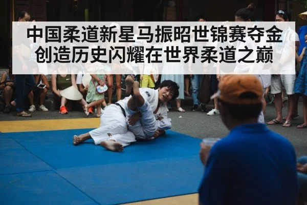 中国柔道新星马振昭世锦赛夺金创造历史闪耀在世界柔道之巅
